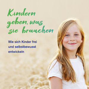 Kindern geben, was sie brauchen (Wie sich Kinder frei und selbstbewusst entwickeln)