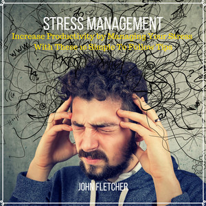 Stress Management (Increase Productivity by Managing Your Stress With These 10 Simple to Follow Tips)