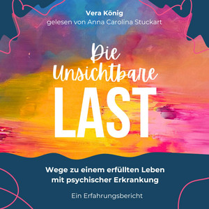 Die unsichtbare Last (Wege zu einem erfüllten Leben mit psychischer Erkrankung - Ein Erfahrungsbericht)