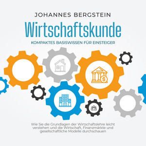 Wirtschaftskunde - Kompaktes Basiswissen für Einsteiger: Wie Sie die Grundlagen der Wirtschaftslehre leicht verstehen und die Wirtschaft, Finanzmärkte und gesellschaftliche Modelle durchschauen
