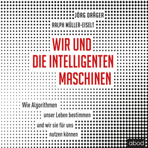 Wir und die intelligenten Maschinen (Wie Algorithmen unser Leben bestimmen und wir sie für uns nutzen können)