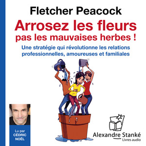 Arrosez les fleurs, pas les mauvaises herbes ! (Une stratégie qui révolutionne les relations professionnelles, amoureuses et familiales)