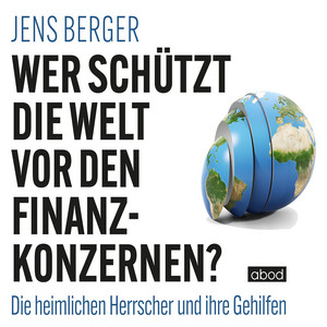 Wer schützt die Welt vor den Finanzkonzernen? (Die heimlichen Herrscher und ihre Gehilfen)