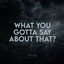 What You Gotta Say About That