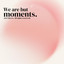 We are but moments