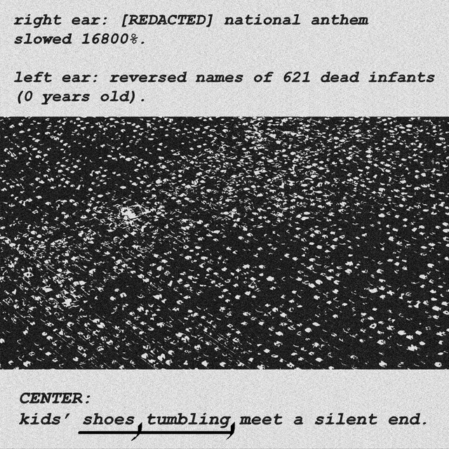 right ear: {REDACTED} national anthem slowed 16800%. left ear: reversed names of 621 dead infants (0 years old). CENTER: kids’ shoes, tumbling, meet a silent end.