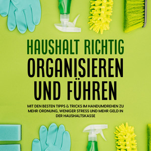 Haushalt richtig organisieren und führen: Mit den besten Tipps & Tricks im Handumdrehen zu mehr Ordnung, weniger Stress und mehr Geld in der Haushaltskasse